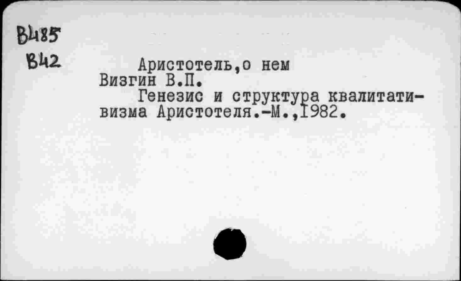 ﻿ЪЬ85-
ВМ2
Аристотель,о нем Визгин В.П.
Генезис и структура квалитати-визма Аристотеля.-М.,1982.